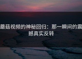 蘑菇视频的神秘回归：那一瞬间的震撼真实反转