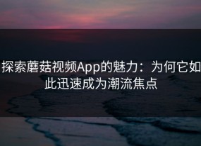 探索蘑菇视频App的魅力：为何它如此迅速成为潮流焦点