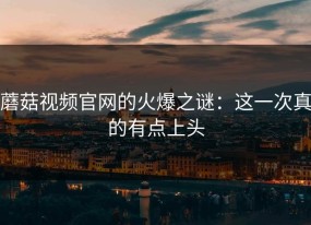 蘑菇视频官网的火爆之谜：这一次真的有点上头