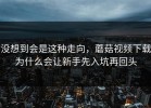 没想到会是这种走向，蘑菇视频下载为什么会让新手先入坑再回头
