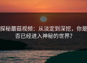 探秘蘑菇视频：从淡定到深挖，你是否已经进入神秘的世界？