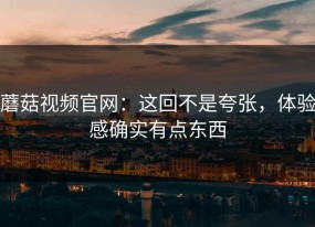 蘑菇视频官网：这回不是夸张，体验感确实有点东西