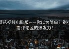 蘑菇视频电脑版——你以为简单？别小看评论区的爆发力！