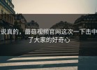 说真的，蘑菇视频官网这次一下击中了大家的好奇心