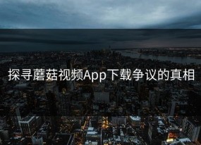 探寻蘑菇视频App下载争议的真相