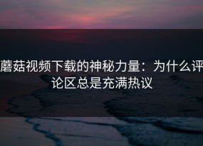 蘑菇视频下载的神秘力量：为什么评论区总是充满热议