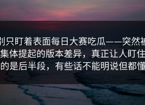 别只盯着表面每日大赛吃瓜——突然被集体提起的版本差异，真正让人盯住的是后半段，有些话不能明说但都懂