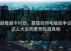 越看越不对劲，蘑菇视频电脑版争议这么大反而更想知道真相