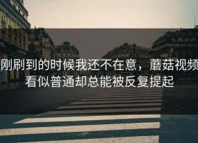 刚刷到的时候我还不在意，蘑菇视频看似普通却总能被反复提起