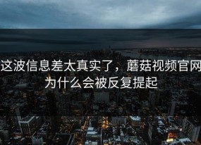 这波信息差太真实了，蘑菇视频官网为什么会被反复提起