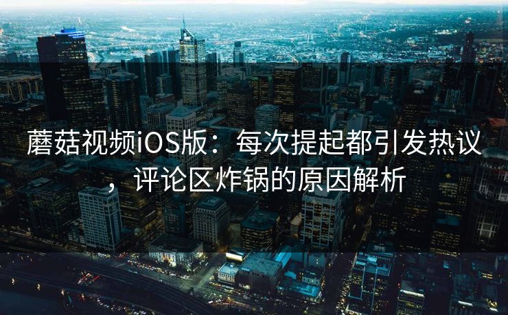 蘑菇视频iOS版：每次提起都引发热议，评论区炸锅的原因解析