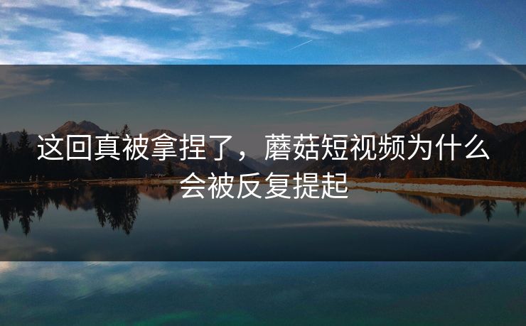 这回真被拿捏了，蘑菇短视频为什么会被反复提起