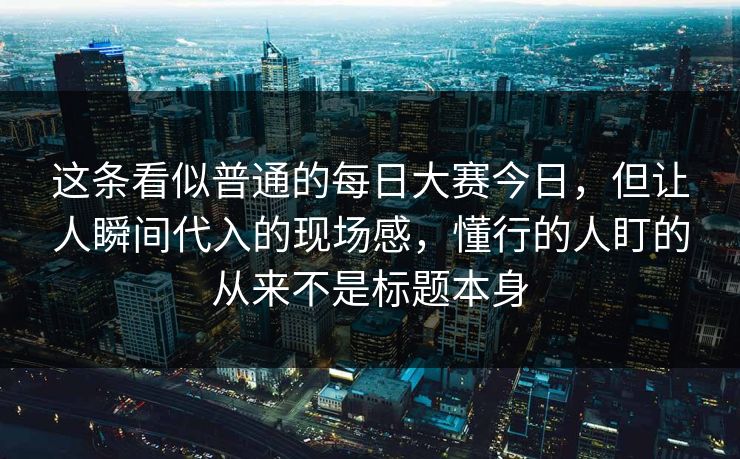 这条看似普通的每日大赛今日，但让人瞬间代入的现场感，懂行的人盯的从来不是标题本身