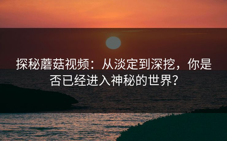 探秘蘑菇视频：从淡定到深挖，你是否已经进入神秘的世界？