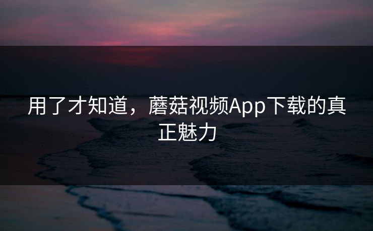 用了才知道，蘑菇视频App下载的真正魅力