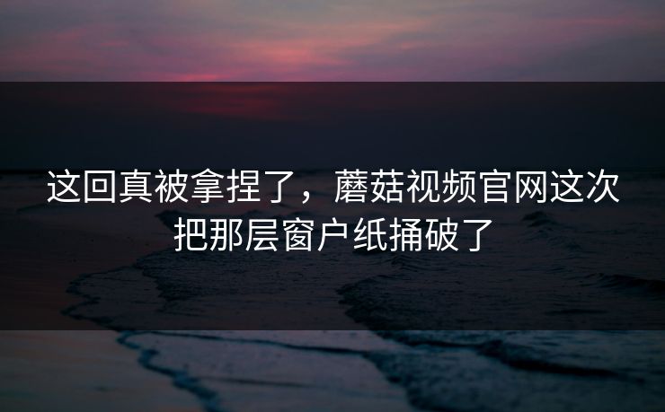 这回真被拿捏了，蘑菇视频官网这次把那层窗户纸捅破了
