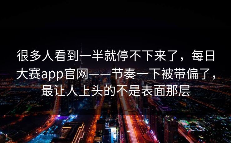 很多人看到一半就停不下来了，每日大赛app官网——节奏一下被带偏了，最让人上头的不是表面那层