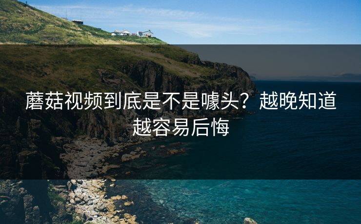 蘑菇视频到底是不是噱头？越晚知道越容易后悔