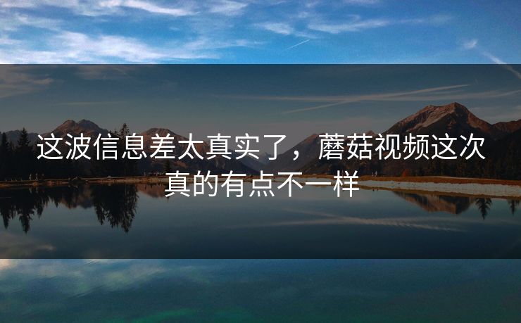 这波信息差太真实了，蘑菇视频这次真的有点不一样