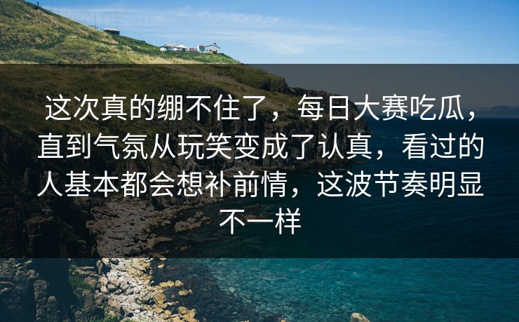 这次真的绷不住了，每日大赛吃瓜，直到气氛从玩笑变成了认真，看过的人基本都会想补前情，这波节奏明显不一样