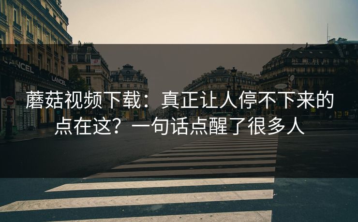 蘑菇视频下载：真正让人停不下来的点在这？一句话点醒了很多人