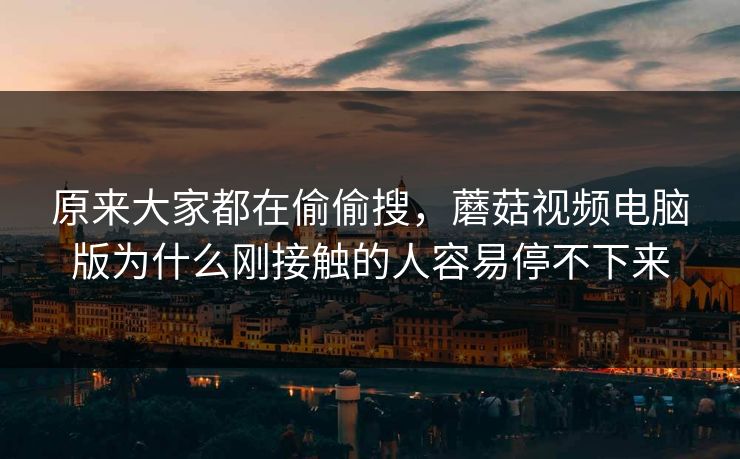 原来大家都在偷偷搜，蘑菇视频电脑版为什么刚接触的人容易停不下来