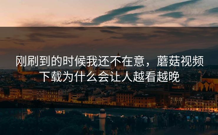 刚刷到的时候我还不在意，蘑菇视频下载为什么会让人越看越晚