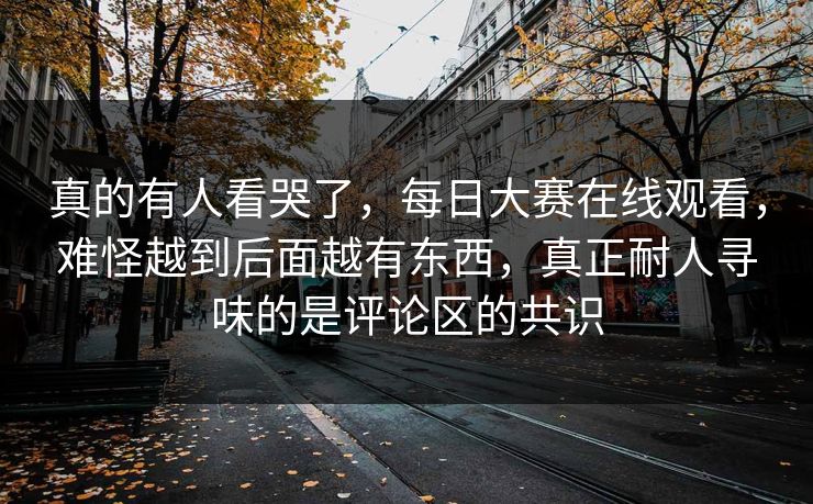 真的有人看哭了，每日大赛在线观看，难怪越到后面越有东西，真正耐人寻味的是评论区的共识