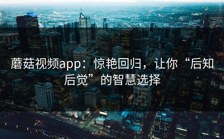 蘑菇视频app：惊艳回归，让你“后知后觉”的智慧选择