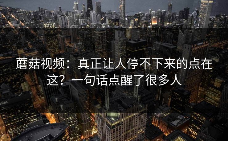 蘑菇视频：真正让人停不下来的点在这？一句话点醒了很多人