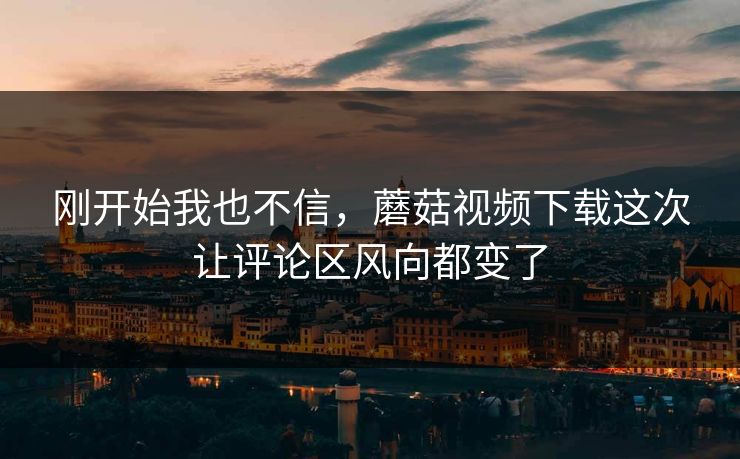 刚开始我也不信，蘑菇视频下载这次让评论区风向都变了