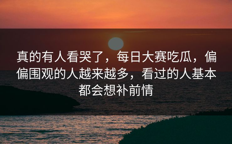 真的有人看哭了，每日大赛吃瓜，偏偏围观的人越来越多，看过的人基本都会想补前情