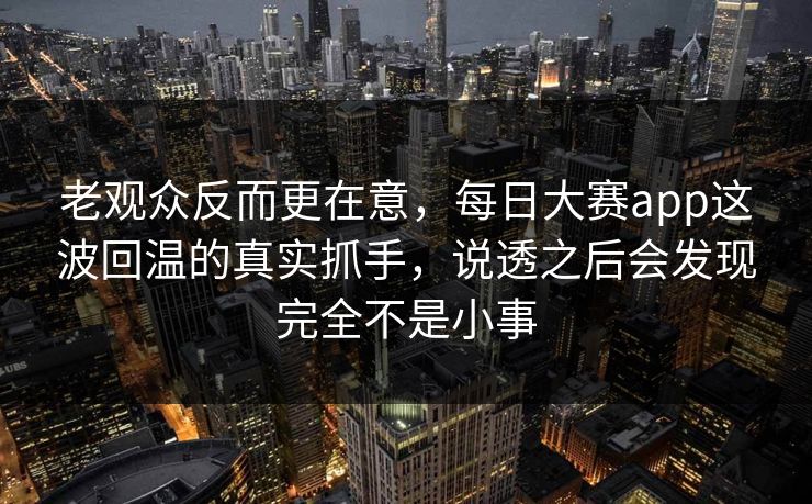老观众反而更在意，每日大赛app这波回温的真实抓手，说透之后会发现完全不是小事