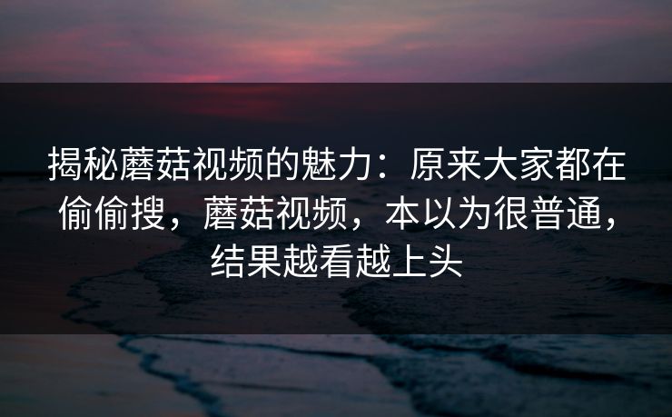 揭秘蘑菇视频的魅力：原来大家都在偷偷搜，蘑菇视频，本以为很普通，结果越看越上头