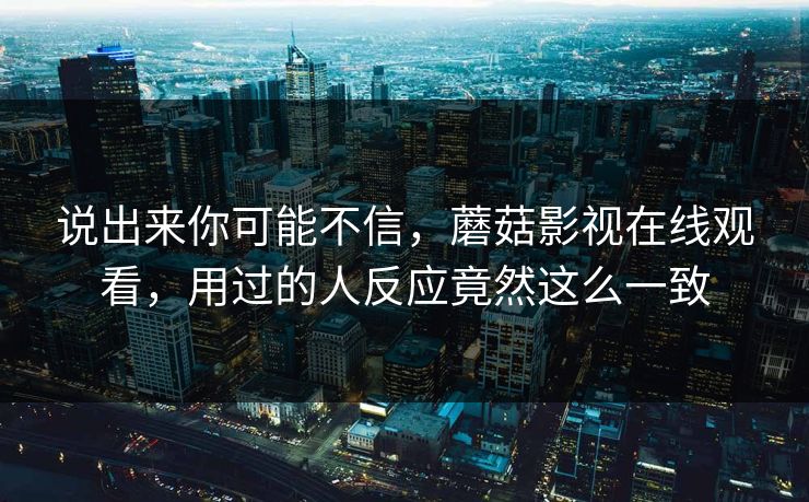 说出来你可能不信，蘑菇影视在线观看，用过的人反应竟然这么一致