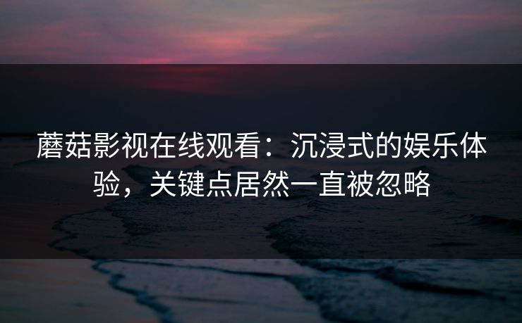 蘑菇影视在线观看：沉浸式的娱乐体验，关键点居然一直被忽略