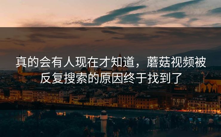 真的会有人现在才知道，蘑菇视频被反复搜索的原因终于找到了