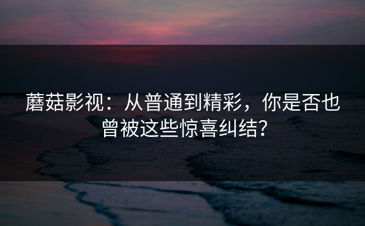 蘑菇影视：从普通到精彩，你是否也曾被这些惊喜纠结？
