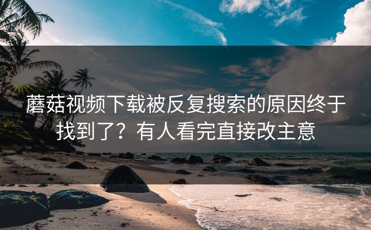 蘑菇视频下载被反复搜索的原因终于找到了？有人看完直接改主意