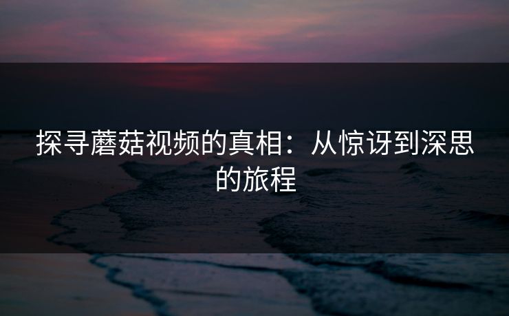 探寻蘑菇视频的真相：从惊讶到深思的旅程