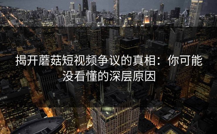 揭开蘑菇短视频争议的真相：你可能没看懂的深层原因