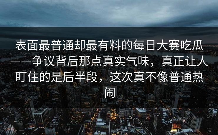 表面最普通却最有料的每日大赛吃瓜——争议背后那点真实气味，真正让人盯住的是后半段，这次真不像普通热闹
