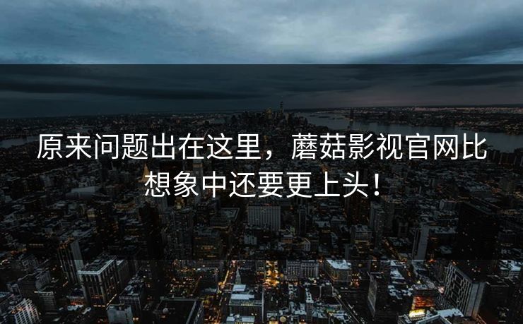 原来问题出在这里，蘑菇影视官网比想象中还要更上头！