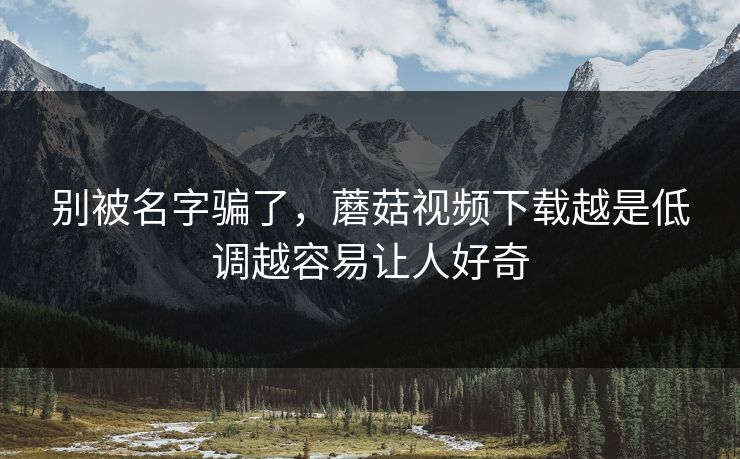 别被名字骗了，蘑菇视频下载越是低调越容易让人好奇