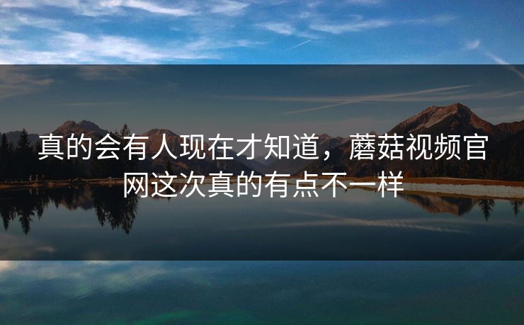 真的会有人现在才知道，蘑菇视频官网这次真的有点不一样