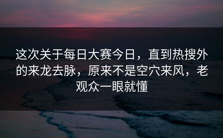 这次关于每日大赛今日，直到热搜外的来龙去脉，原来不是空穴来风，老观众一眼就懂
