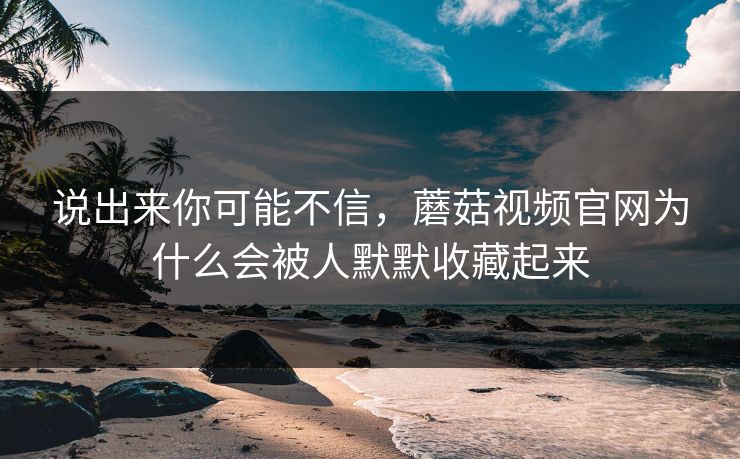 说出来你可能不信，蘑菇视频官网为什么会被人默默收藏起来