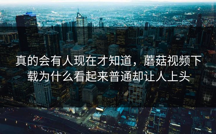 真的会有人现在才知道，蘑菇视频下载为什么看起来普通却让人上头