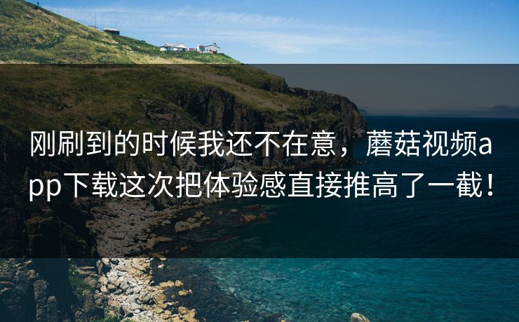 刚刷到的时候我还不在意，蘑菇视频app下载这次把体验感直接推高了一截！