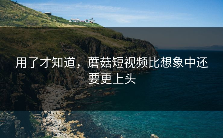 用了才知道，蘑菇短视频比想象中还要更上头